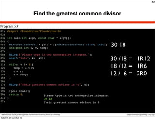 12



                                             Find the greatest common divisor

Program 5.7
01: #import <Foundation/Foundation.h>
02:
03: int main(int argc, const char * argv[])
04: {
05:! NSAutoreleasePool * pool = [[NSAutoreleasePool alloc] init];
06:! unsigned int u, v, temp;
                                                                                      30 18
07:
08:! NSLog(@"Please type in two nonnegative integers.");
09:! scanf("%u%u", &u, &v);
10:                                                                                   30 /18 = 1R12
11:! while( v != 0){
12:! ! temp = u % v;                                                                  18 /12 = 1R6
                                                                                      12 / 6 = 2R0
13:! ! u = v;
14:! ! v = temp;
15:! }
16:
17:! NSLog(@"Their greatest common advisor is %u", u);
18:
19:! [pool drain];
20:! return 0;            Please type in two nonnegative integers.
21: }                     30 18
22:                       Their greatest common advisor is 6
!


 Atit Patumvan, Faculty of Management and Information Sciences, Naresuan University           Object-Oriented Programming Language

วันจันทร์ท่ี 27 กุมภาพันธ์ 12
 