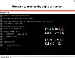 13



                                  Program to reverse the digits of number

Program 5.8
01: #import <Foundation/Foundation.h>
01:
01: int main(int argc, const char * argv[])
01:{
01:! NSAutoreleasePool * pool = [[NSAutoreleasePool alloc] init];
01:! int number, right_digit;
01:
01:! NSLog(@"Enter your number.");

                                                                                      1234 % 10 = 4
01:! scanf("%i", &number);
01:
01:! while( number != 0){
01:! ! right_digit = number % 10;
01:! ! NSLog(@"%i", right_digit);
                                                                                      1234 / 10 = 123
01:! ! number /= 10;
01:! }
01:
01:! [pool drain];                                                                    123 % 10 = 3
01:! return 0;
01:}    Enter your number.
                                                                                      123 /10 = 12
                                                                                              :
01:     1234
!       4
                  3
                  2
                  1

 Atit Patumvan, Faculty of Management and Information Sciences, Naresuan University                  Object-Oriented Programming Language

วันจันทร์ท่ี 27 กุมภาพันธ์ 12
 