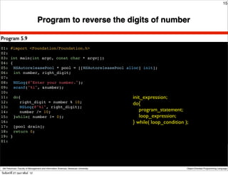 15



                                  Program to reverse the digits of number

Program 5.9
01: #import <Foundation/Foundation.h>
02:
03: int main(int argc, const char * argv[])
04: {
05:! NSAutoreleasePool * pool = [[NSAutoreleasePool alloc] init];
06:! int number, right_digit;
07:
08:! NSLog(@"Enter your number.");
09:! scanf("%i", &number);
10:
11:! do{                                               init_expression;
12:! ! right_digit = number % 10;                      do{
13:! ! NSLog(@"%i", right_digit);
14:! ! number /= 10;                                       program_statement;
15:! }while( number != 0);                                 loop_expression;
16:                                                    } while( loop_condition        );
17:! [pool drain];
18:! return 0;
19: }
01:!




 Atit Patumvan, Faculty of Management and Information Sciences, Naresuan University   Object-Oriented Programming Language

วันจันทร์ท่ี 27 กุมภาพันธ์ 12
 
