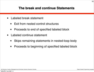 16



                                         The break and continue Statements


              •        Labeled break statement

                     •          Exit from nested control structures

                     •          Proceeds to end of speciﬁed labeled block

              •        Labeled continue statement

                     •          Skips remaining statements in nested-loop body

                     •          Proceeds to beginning of speciﬁed labeled block




 Atit Patumvan, Faculty of Management and Information Sciences, Naresuan University   Object-Oriented Programming Language

วันจันทร์ท่ี 27 กุมภาพันธ์ 12
 