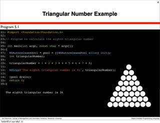 4



                                                        Triangular Number Example

Program 5.1
01: #import <Foundation/Foundation.h>
02:
03:// Program to calculate the eighth triangular number
04:
05: int main(int argc, const char * argv[])
06:{
07:! NSAutoreleasePool * pool = [[NSAutoreleasePool alloc] init];
08:! int triangularNumber;
09:
10:! triangularNumber = 1 + 2 + 3 + 4 + 5 + 6 + 7 + 8;
11:
12:! NSLog(@"The eighth triangular number is %i", triangularNumber);
13:
14:! [pool drain];
15:! return 0;
16:}


      The eighth triangular number is 36




 Atit Patumvan, Faculty of Management and Information Sciences, Naresuan University   Object-Oriented Programming Language

วันจันทร์ท่ี 27 กุมภาพันธ์ 12
 