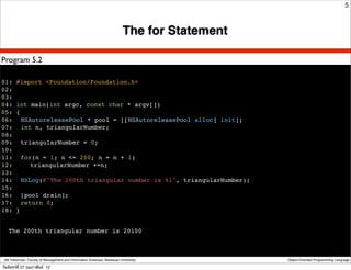 5



                                                                          The for Statement

Program 5.2

01: #import <Foundation/Foundation.h>
02:
03:
04: int main(int argc, const char * argv[])
05: {
06:! NSAutoreleasePool * pool = [[NSAutoreleasePool alloc] init];
07:! int n, triangularNumber;
08:
09:! triangularNumber = 0;
10:
11:! for(n = 1; n <= 200; n = n + 1)
12:! ! triangularNumber +=n;
13:
14:! NSLog(@"The 200th triangular number is %i", triangularNumber);
15:
16:! [pool drain];
17:! return 0;
18: }


   The 200th triangular number is 20100



 Atit Patumvan, Faculty of Management and Information Sciences, Naresuan University           Object-Oriented Programming Language

วันจันทร์ท่ี 27 กุมภาพันธ์ 12
 