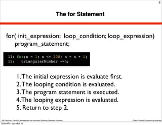 6



                                                                          The for Statement


      for( init_expression; loop_condition; loop_expression)
         program_statement;
         11:!for(n = 1; n <= 200; n = n + 1)
         12:!! triangularNumber +=n;



                    1. The initial expression is evaluate ﬁrst.
                    2. The looping condition is evaluated.
                    3. The program statement is executed.
                    4.The looping expression is evaluated.
                    5. Return to step 2.
 Atit Patumvan, Faculty of Management and Information Sciences, Naresuan University           Object-Oriented Programming Language

วันจันทร์ท่ี 27 กุมภาพันธ์ 12
 
