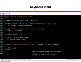 8



                                                                               Keyboard Input

Program 5.4
01: #import <Foundation/Foundation.h>
02:
03: int main(int argc, const char * argv[])
04: {
05:! NSAutoreleasePool * pool = [[NSAutoreleasePool alloc] init];
06:! int n, number, triangularNumber;
07:
08:! NSLog(@"What triangular number do you want?");
09:! scanf("%i", &number);
10:
11:! triangularNumber = 0;
12:
13:! for(n = 1; n <= number; ++n){
14:! ! triangularNumber +=n;
15:! }
16:
17:! NSLog(@"Triangular number %i is %in", number, triangularNumber);
18:
19:! [pool drain];
20:! return 0;
21: }                                What triangular number do you want?
22:                                  100
                                     Triangular number 100 is 5050


 Atit Patumvan, Faculty of Management and Information Sciences, Naresuan University             Object-Oriented Programming Language

วันจันทร์ท่ี 27 กุมภาพันธ์ 12
 