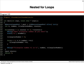 9



                                                                            Nested for Loops

Program 5.5
05: #import <Foundation/Foundation.h>
05:
05: int main(int argc, const char * argv[])
05: {
05:! NSAutoreleasePool * pool = [[NSAutoreleasePool alloc] init];
05:! int n, number, triangularNumber, counter;
05:
05:! for(counter = 1; counter <= 5; ++counter){
05:! ! NSLog(@"What triangular number do you want?");
05:! ! scanf("%i", &number);
05:
05:! ! triangularNumber = 0;
05:
05:! ! for(n = 1; n <= number; ++n){
05:! ! ! triangularNumber +=n;
05:! ! }
05:
05:! ! NSLog(@"Triangular number %i is %i", number, triangularNumber);
05: ! }
05:! [pool drain];
05:! return 0;
05: }



 Atit Patumvan, Faculty of Management and Information Sciences, Naresuan University            Object-Oriented Programming Language

วันจันทร์ท่ี 27 กุมภาพันธ์ 12
 