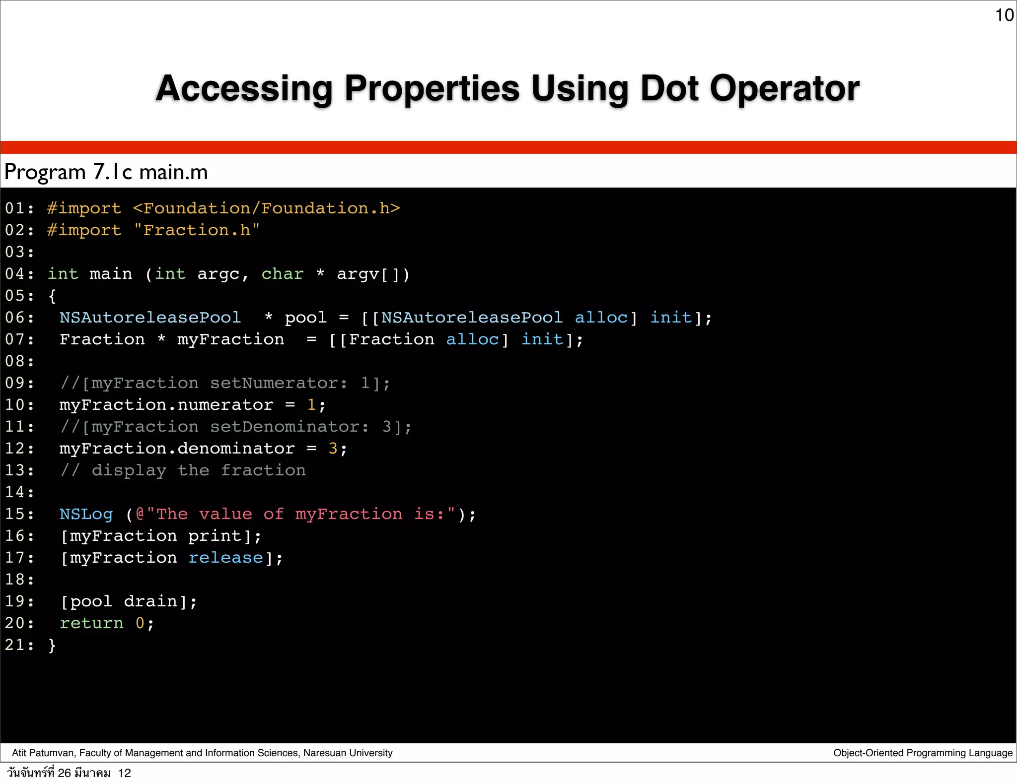 10



                               Accessing Properties Using Dot Operator

Program 7.1c main.m
01: #import <Foundation/Foundation.h>
02: #import "Fraction.h"
03:
04: int main (int argc, char * argv[])
05: {
06:! NSAutoreleasePool * pool = [[NSAutoreleasePool alloc] init];
07:! Fraction * myFraction = [[Fraction alloc] init];
08:
09:! //[myFraction setNumerator: 1];
10:! myFraction.numerator = 1;
11:! //[myFraction setDenominator: 3];
12:! myFraction.denominator = 3;
13:! // display the fraction
14:
15:! NSLog (@"The value of myFraction is:");
16:! [myFraction print];
17:! [myFraction release];
18:
19:! [pool drain];
20:! return 0;
21: }




 Atit Patumvan, Faculty of Management and Information Sciences, Naresuan University   Object-Oriented Programming Language

วันจันทร์ท่ี 26 มีนาคม 12
 