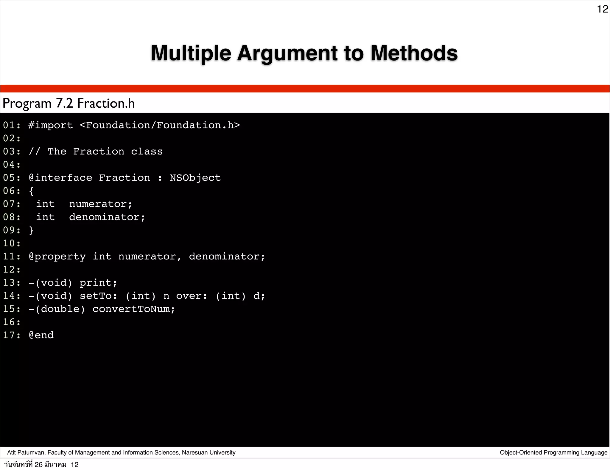 12



                                                    Multiple Argument to Methods

Program 7.2 Fraction.h
01: #import <Foundation/Foundation.h>
02:
03: // The Fraction class
04:
05: @interface Fraction : NSObject
06: {
07:! int ! numerator;
08:! int ! denominator;
09: }
10:
11: @property int numerator, denominator;
12:
13: -(void) print;
14: -(void) setTo: (int) n over: (int) d;
15: -(double) convertToNum;
16:
17: @end




 Atit Patumvan, Faculty of Management and Information Sciences, Naresuan University   Object-Oriented Programming Language

วันจันทร์ท่ี 26 มีนาคม 12
 