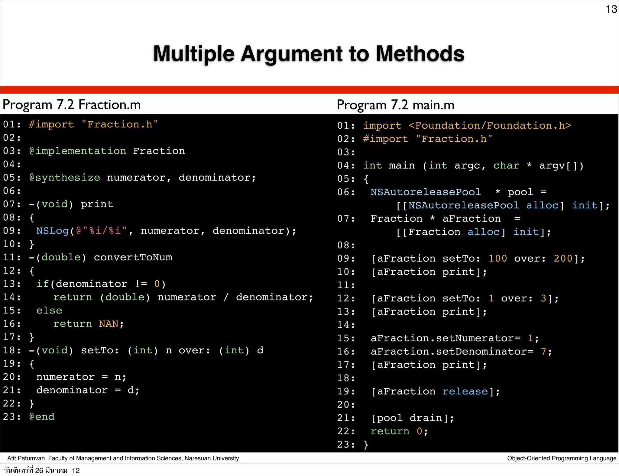 13



                                                    Multiple Argument to Methods

Program 7.2 Fraction.m                                                                Program 7.2 main.m
01: #import "Fraction.h"                                                              01: import <Foundation/Foundation.h>
02:                                                                                   02: #import "Fraction.h"
03: @implementation Fraction                                                          03:
04:                                                                                   04: int main (int argc, char * argv[])
05: @synthesize numerator, denominator;                                               05: {
06:                                                                                   06:! NSAutoreleasePool * pool =
07: -(void) print                                                                              [[NSAutoreleasePool alloc] init];
08: {                                                                                 07:! Fraction * aFraction =
09:! NSLog(@"%i/%i", numerator, denominator);                                                  [[Fraction alloc] init];
10: }                                                                                 08:
11: -(double) convertToNum                                                            09:! [aFraction setTo: 100 over: 200];
12: {                                                                                 10:! [aFraction print];
13:! if(denominator != 0)                                                             11:
14:! ! return (double) numerator / denominator;                                       12:! [aFraction setTo: 1 over: 3];
15:! else                                                                             13:! [aFraction print];
16:! ! return NAN;                                                                    14:
17: }                                                                                 15:! aFraction.setNumerator= 1;
18: -(void) setTo: (int) n over: (int) d                                              16:! aFraction.setDenominator= 7;
19: {                                                                                 17:! [aFraction print];
20:! numerator = n;                                                                   18:
21:! denominator = d;!                                                                19:! [aFraction release];
22: }                                                                                 20:
23: @end                                                                              21:! [pool drain];
                                                                                      22:! return 0;
                                                                                      23: }
 Atit Patumvan, Faculty of Management and Information Sciences, Naresuan University                             Object-Oriented Programming Language

วันจันทร์ท่ี 26 มีนาคม 12
 