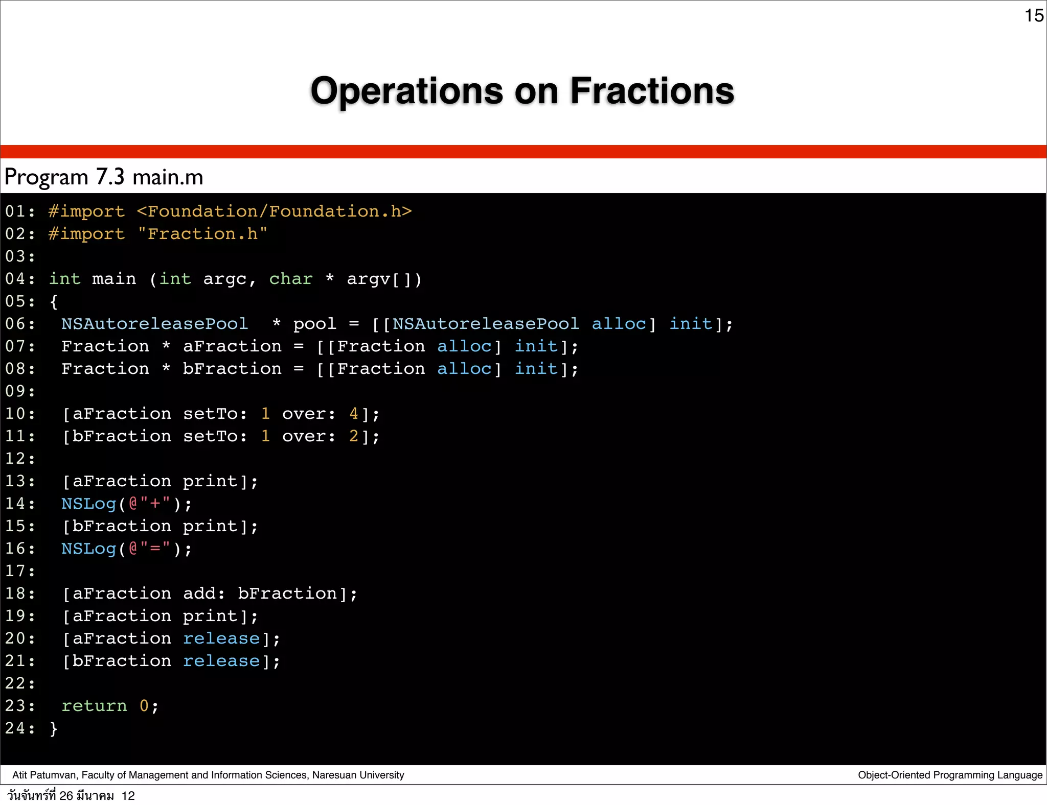 15



                                                               Operations on Fractions

Program 7.3 main.m
01: #import <Foundation/Foundation.h>
02: #import "Fraction.h"
03:
04: int main (int argc, char * argv[])
05: {
06:! NSAutoreleasePool * pool = [[NSAutoreleasePool alloc] init];
07:! Fraction * aFraction = [[Fraction alloc] init];
08:! Fraction * bFraction = [[Fraction alloc] init];
09:
10:! [aFraction setTo: 1 over: 4];
11:! [bFraction setTo: 1 over: 2];
12:
13:! [aFraction print];
14:! NSLog(@"+");
15:! [bFraction print];
16:! NSLog(@"=");
17:
18:! [aFraction add: bFraction];
19:! [aFraction print];
20:! [aFraction release];
21:! [bFraction release];
22:
23: ! return 0;
24: }

 Atit Patumvan, Faculty of Management and Information Sciences, Naresuan University      Object-Oriented Programming Language

วันจันทร์ท่ี 26 มีนาคม 12
 