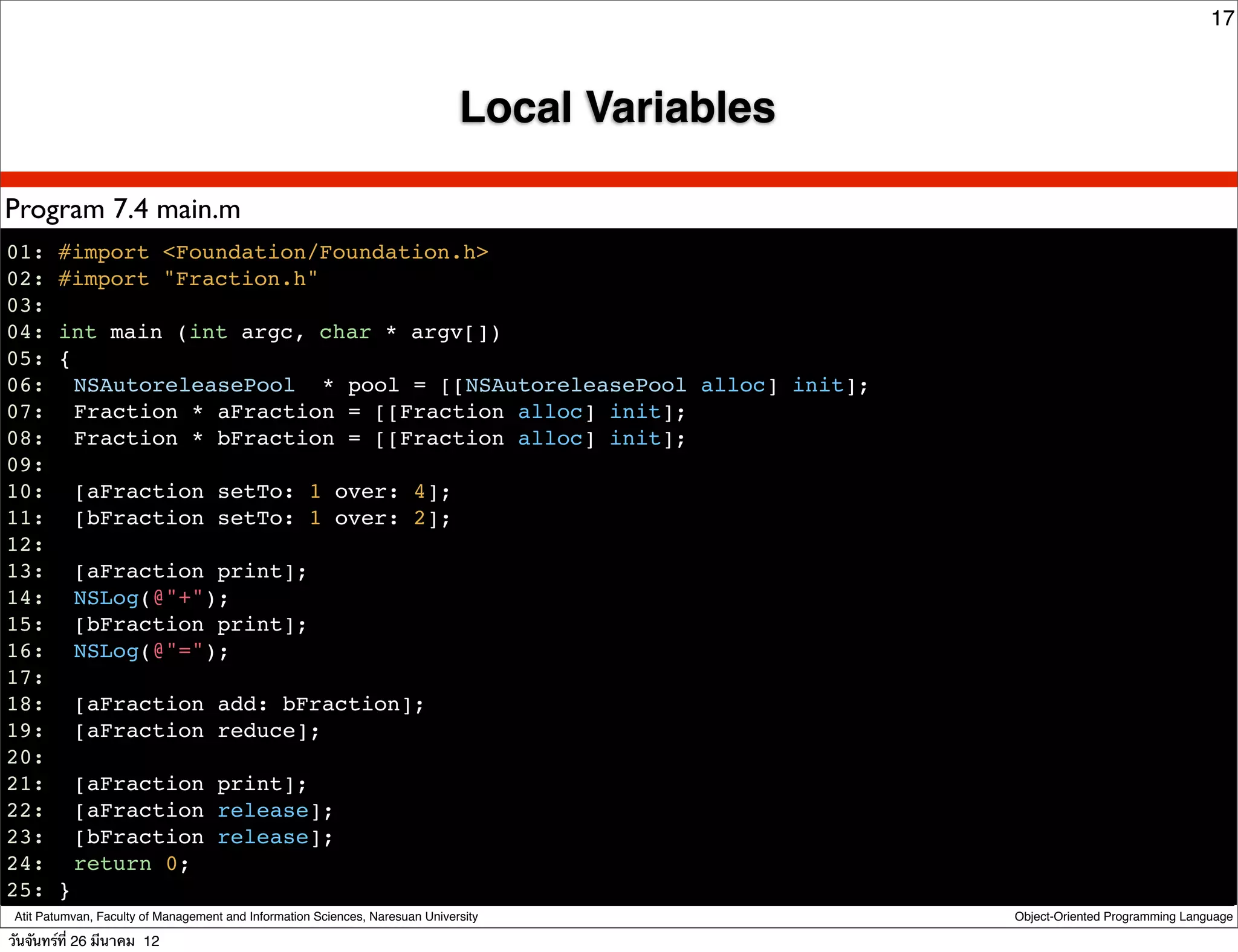 17



                                                                               Local Variables

Program 7.4 main.m
01: #import <Foundation/Foundation.h>
02: #import "Fraction.h"
03:
04: int main (int argc, char * argv[])
05: {
06:! NSAutoreleasePool * pool = [[NSAutoreleasePool alloc] init];
07:! Fraction * aFraction = [[Fraction alloc] init];
08:! Fraction * bFraction = [[Fraction alloc] init];
09:
10:! [aFraction setTo: 1 over: 4];
11:! [bFraction setTo: 1 over: 2];
12:
13:! [aFraction print];
14:! NSLog(@"+");
15:! [bFraction print];
16:! NSLog(@"=");
17:
18:! [aFraction add: bFraction];
19:! [aFraction reduce];
20:
21:! [aFraction print];
22:! [aFraction release];
23:! [bFraction release];
24: ! return 0;
25: }
 Atit Patumvan, Faculty of Management and Information Sciences, Naresuan University              Object-Oriented Programming Language

วันจันทร์ท่ี 26 มีนาคม 12
 