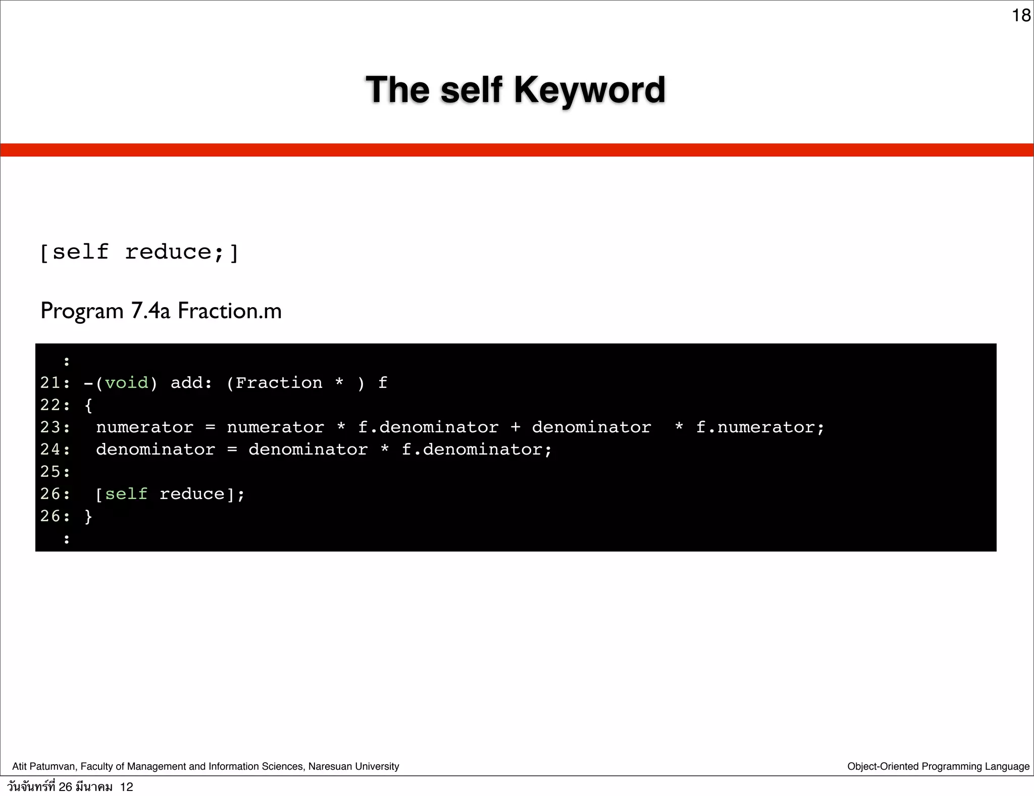 18



                                                                           The self Keyword



      [self reduce;]

      Program 7.4a Fraction.m
        :
      21: -(void) add: (Fraction * ) f
      22: {
      23:! numerator = numerator * f.denominator + denominator                                * f.numerator;
      24:! denominator = denominator * f.denominator;
      25:
      26: [self reduce];
      26: }
        :




 Atit Patumvan, Faculty of Management and Information Sciences, Naresuan University                            Object-Oriented Programming Language

วันจันทร์ท่ี 26 มีนาคม 12
 