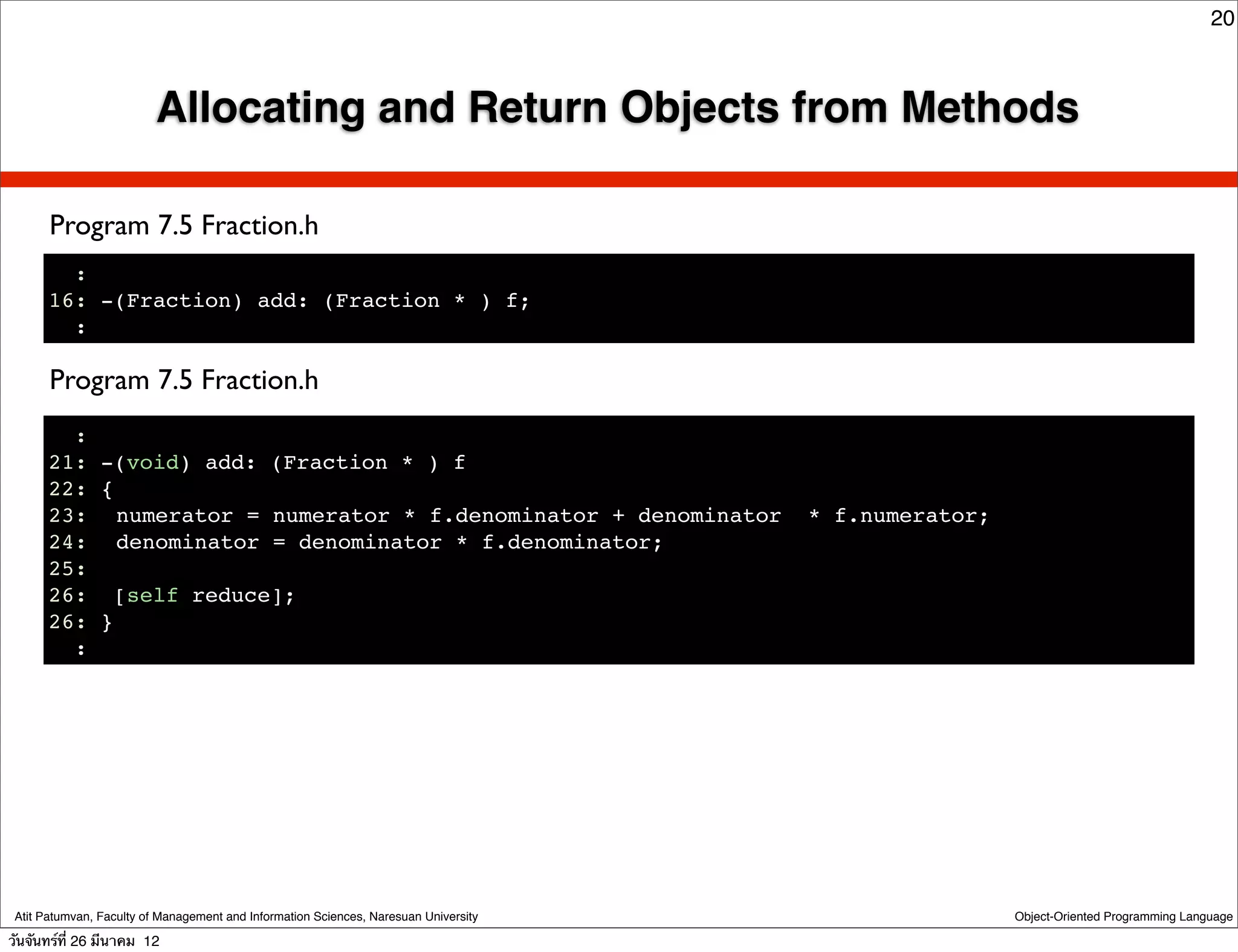 20



                          Allocating and Return Objects from Methods

       Program 7.5 Fraction.h
        :
      16: -(Fraction) add: (Fraction * ) f;
        :

       Program 7.5 Fraction.h
        :
      21: -(void) add: (Fraction * ) f
      22: {
      23:! numerator = numerator * f.denominator + denominator                        * f.numerator;
      24:! denominator = denominator * f.denominator;
      25:
      26: [self reduce];
      26: }
        :




 Atit Patumvan, Faculty of Management and Information Sciences, Naresuan University                    Object-Oriented Programming Language

วันจันทร์ท่ี 26 มีนาคม 12
 