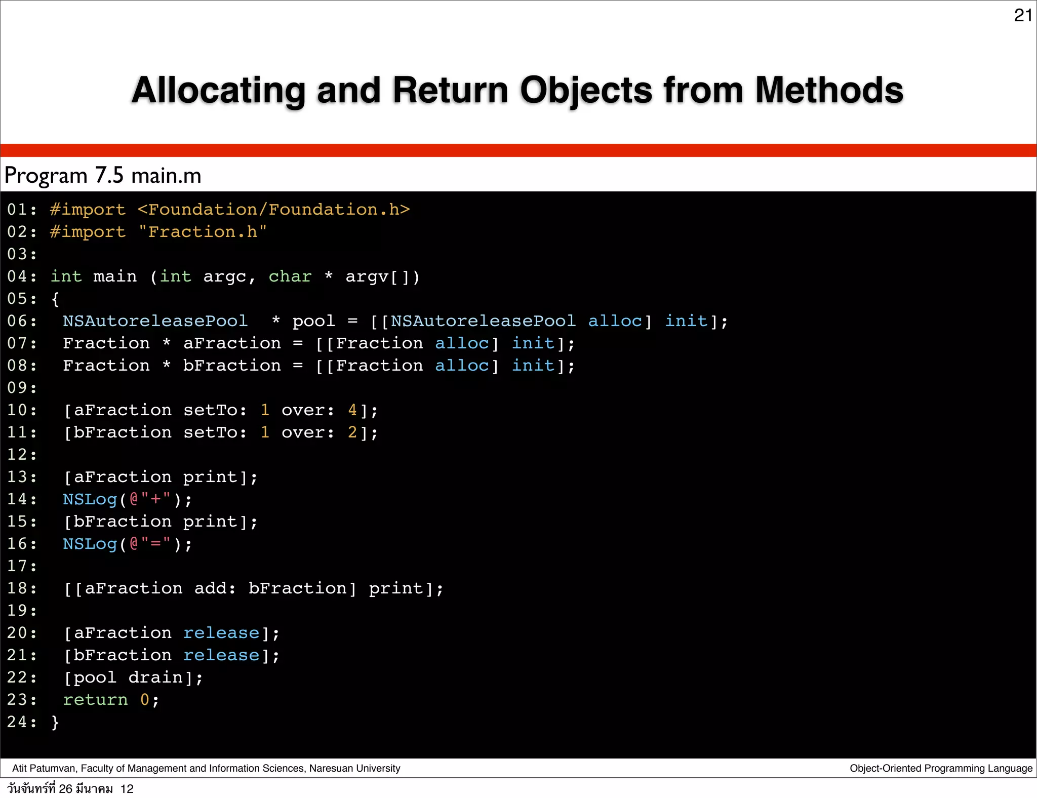 21



                          Allocating and Return Objects from Methods

Program 7.5 main.m
01: #import <Foundation/Foundation.h>
02: #import "Fraction.h"
03:
04: int main (int argc, char * argv[])
05: {
06:! NSAutoreleasePool * pool = [[NSAutoreleasePool alloc] init];
07:! Fraction * aFraction = [[Fraction alloc] init];
08:! Fraction * bFraction = [[Fraction alloc] init];
09:
10:! [aFraction setTo: 1 over: 4];
11:! [bFraction setTo: 1 over: 2];
12:
13:! [aFraction print];
14:! NSLog(@"+");
15:! [bFraction print];
16:! NSLog(@"=");
17:
18:! [[aFraction add: bFraction] print];
19:
20:! [aFraction release];
21:! [bFraction release];
22:! [pool drain];
23:! return 0;
24: }

 Atit Patumvan, Faculty of Management and Information Sciences, Naresuan University   Object-Oriented Programming Language

วันจันทร์ท่ี 26 มีนาคม 12
 