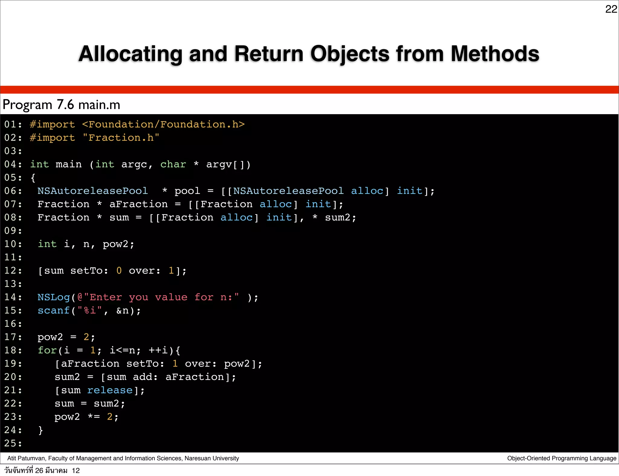 22



                          Allocating and Return Objects from Methods

Program 7.6 main.m
01: #import <Foundation/Foundation.h>
02: #import "Fraction.h"
03:
04: int main (int argc, char * argv[])
05: {
06:! NSAutoreleasePool * pool = [[NSAutoreleasePool alloc] init];
07:! Fraction * aFraction = [[Fraction alloc] init];
08:! Fraction * sum = [[Fraction alloc] init], * sum2;
09:
10:! int i, n, pow2;
11:
12:! [sum setTo: 0 over: 1];
13:
14:! NSLog(@"Enter you value for n:" );
15:! scanf("%i", &n);
16:!
17:! pow2 = 2;
18:! for(i = 1; i<=n; ++i){
19:! ! [aFraction setTo: 1 over: pow2];
20:! ! sum2 = [sum add: aFraction];
21:! ! [sum release];
22:! ! sum = sum2;
23:! ! pow2 *= 2;
24:! }
25:!
 Atit Patumvan, Faculty of Management and Information Sciences, Naresuan University   Object-Oriented Programming Language

วันจันทร์ท่ี 26 มีนาคม 12
 