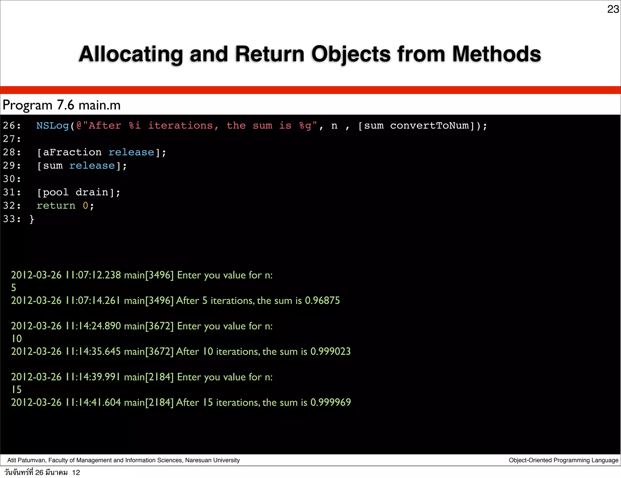 23



                          Allocating and Return Objects from Methods

Program 7.6 main.m
26:! NSLog(@"After %i iterations, the sum is %g", n , [sum convertToNum]);
27:
28:! [aFraction release];
29:! [sum release];
30:!
31:! [pool drain];
32:! return 0;
33: }




  2012-03-26 11:07:12.238 main[3496] Enter you value for n:
  5
  2012-03-26 11:07:14.261 main[3496] After 5 iterations, the sum is 0.96875

  2012-03-26 11:14:24.890 main[3672] Enter you value for n:
  10
  2012-03-26 11:14:35.645 main[3672] After 10 iterations, the sum is 0.999023

  2012-03-26 11:14:39.991 main[2184] Enter you value for n:
  15
  2012-03-26 11:14:41.604 main[2184] After 15 iterations, the sum is 0.999969




 Atit Patumvan, Faculty of Management and Information Sciences, Naresuan University   Object-Oriented Programming Language

วันจันทร์ท่ี 26 มีนาคม 12
 
