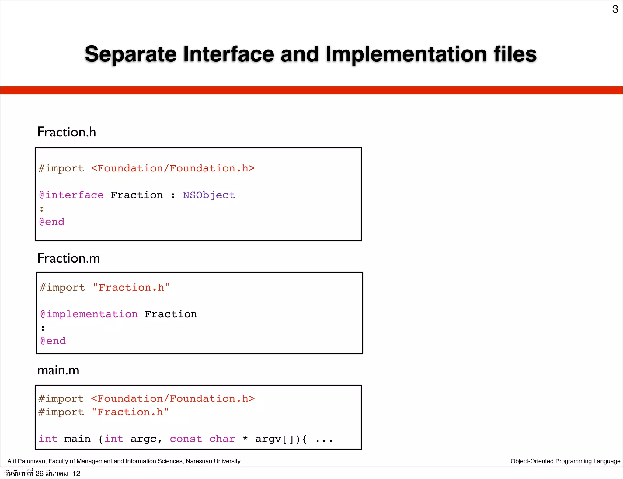 3



                            Separate Interface and Implementation ﬁles


           Fraction.h

           #import <Foundation/Foundation.h>

           @interface Fraction : NSObject
           :
           @end


           Fraction.m
            #import "Fraction.h"

            @implementation Fraction
            :
            @end

           main.m
           #import <Foundation/Foundation.h>
           #import "Fraction.h"

           int main (int argc, const char * argv[]){ ...
 Atit Patumvan, Faculty of Management and Information Sciences, Naresuan University   Object-Oriented Programming Language

วันจันทร์ท่ี 26 มีนาคม 12
 