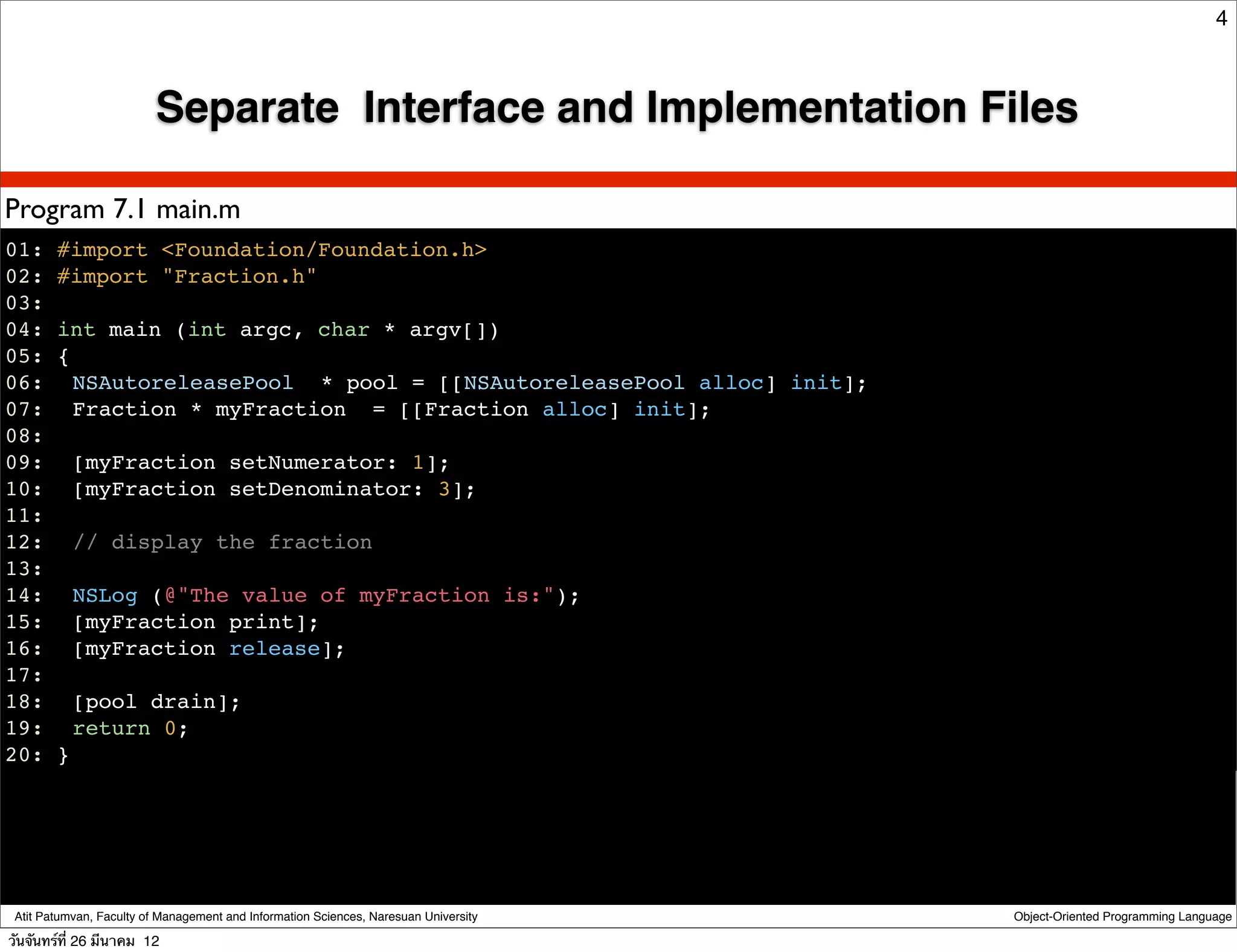 4



                         Separate Interface and Implementation Files

Program 7.1 main.m
01: #import <Foundation/Foundation.h>
02: #import "Fraction.h"
03:
04: int main (int argc, char * argv[])
05: {
06:! NSAutoreleasePool * pool = [[NSAutoreleasePool alloc] init];
07:! Fraction * myFraction = [[Fraction alloc] init];
08:
09:! [myFraction setNumerator: 1];
10:! [myFraction setDenominator: 3];
11:
12:! // display the fraction
13:
14:! NSLog (@"The value of myFraction is:");
15:! [myFraction print];
16:! [myFraction release];
17:
18:! [pool drain];
19:! return 0;
20: }




 Atit Patumvan, Faculty of Management and Information Sciences, Naresuan University   Object-Oriented Programming Language

วันจันทร์ท่ี 26 มีนาคม 12
 