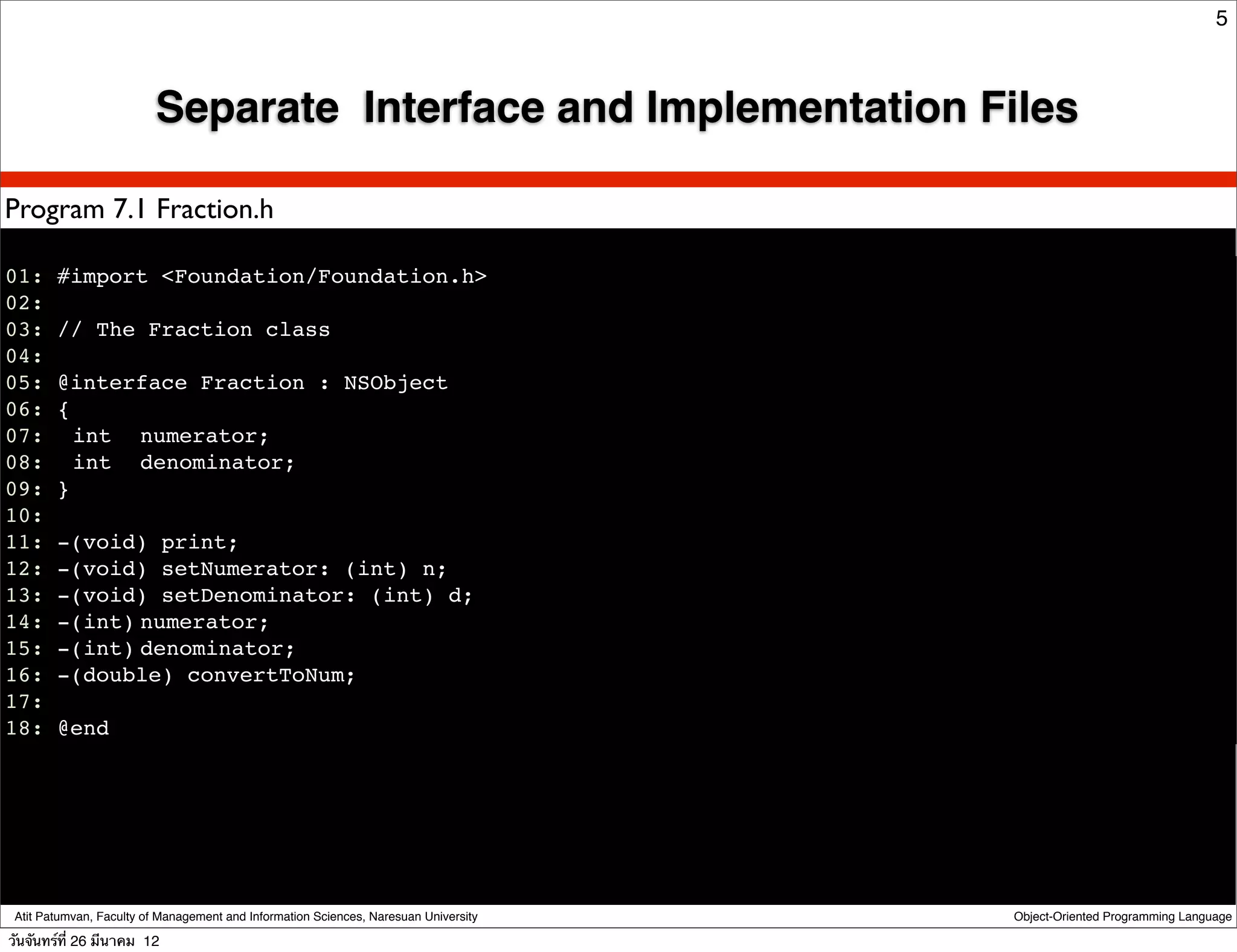 5



                         Separate Interface and Implementation Files

Program 7.1 Fraction.h

01: #import <Foundation/Foundation.h>
02:
03: // The Fraction class
04:
05: @interface Fraction : NSObject
06: {
07:! int ! numerator;
08:! int ! denominator;
09: }
10:
11: -(void) print;
12: -(void) setNumerator: (int) n;
13: -(void) setDenominator: (int) d;
14: -(int)!numerator;
15: -(int)!denominator;
16: -(double) convertToNum;
17:
18: @end




 Atit Patumvan, Faculty of Management and Information Sciences, Naresuan University   Object-Oriented Programming Language

วันจันทร์ท่ี 26 มีนาคม 12
 