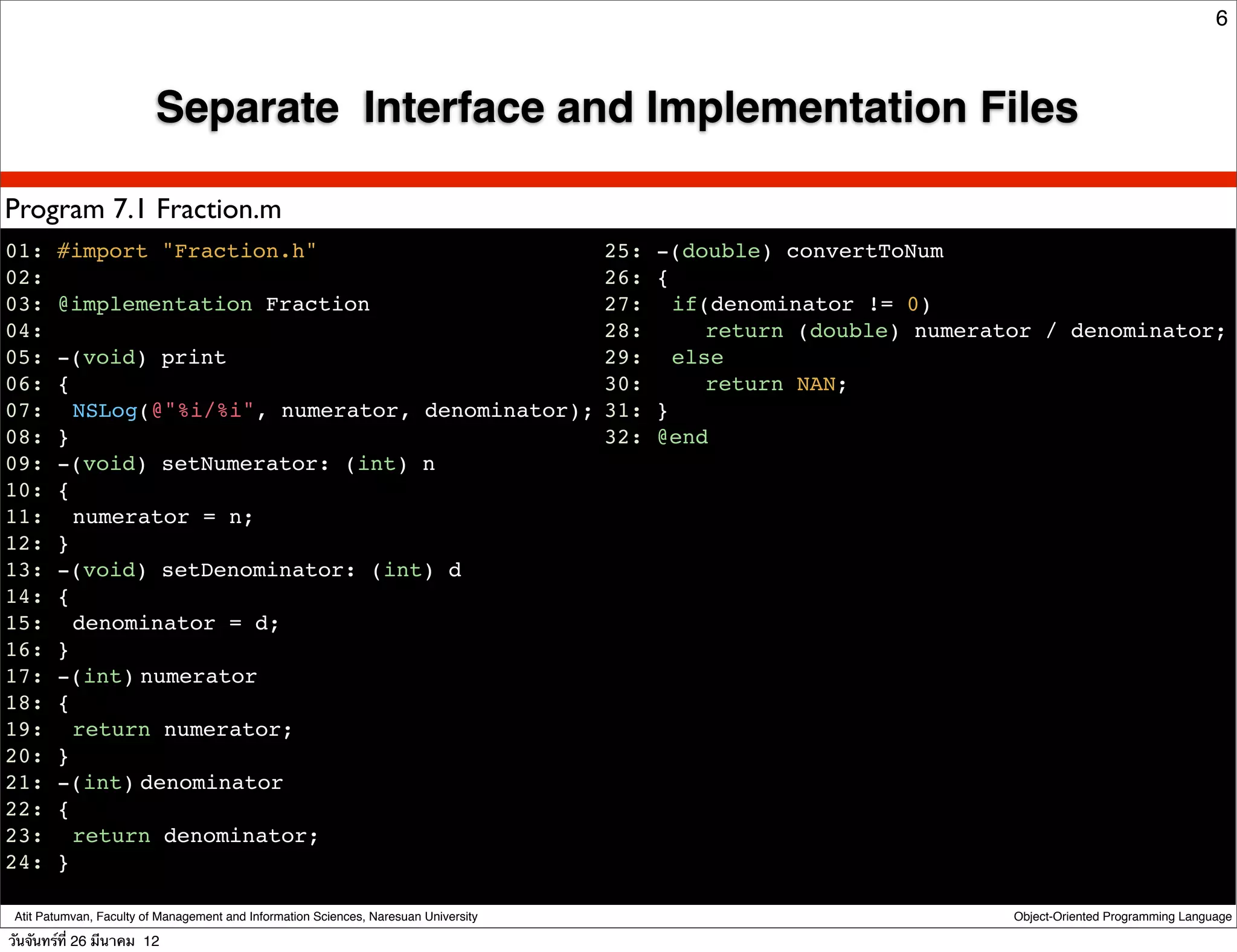 6



                         Separate Interface and Implementation Files

Program 7.1 Fraction.m
01: #import "Fraction.h"                                                              25: -(double) convertToNum
02:                                                                                   26: {
03: @implementation Fraction                                                          27:! if(denominator != 0)
04:                                                                                   28:! ! return (double) numerator / denominator;
05: -(void) print                                                                     29:! else
06: {                                                                                 30:! ! return NAN;
07:! NSLog(@"%i/%i", numerator, denominator);                                         31: }
08: }                                                                                 32: @end
09: -(void) setNumerator: (int) n
10: {
11:! numerator = n;
12: }
13: -(void) setDenominator: (int) d
14: {
15:! denominator = d;
16: }
17: -(int)!
          numerator
18: {
19:! return numerator;
20: }
21: -(int)!
          denominator
22: {
23:! return denominator;
24: }

 Atit Patumvan, Faculty of Management and Information Sciences, Naresuan University                                 Object-Oriented Programming Language

วันจันทร์ท่ี 26 มีนาคม 12
 