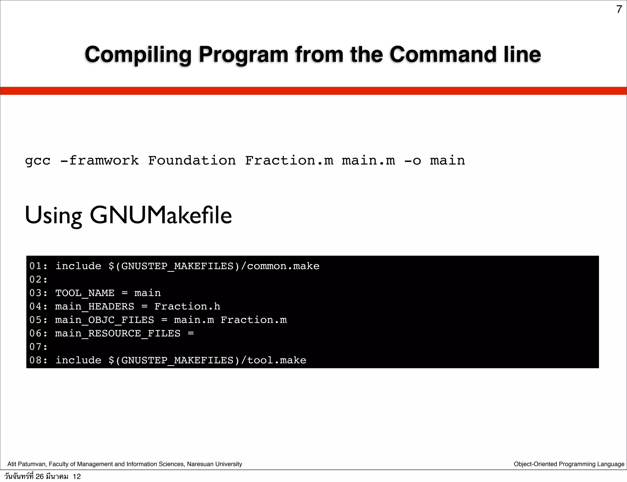 7



                            Compiling Program from the Command line



       gcc -framwork Foundation Fraction.m main.m -o main



      Using GNUMakeﬁle
        01:      include $(GNUSTEP_MAKEFILES)/common.make
        02:
        03:      TOOL_NAME = main
        04:      main_HEADERS = Fraction.h
        05:      main_OBJC_FILES = main.m Fraction.m
        06:      main_RESOURCE_FILES =
        07:
        08:      include $(GNUSTEP_MAKEFILES)/tool.make




 Atit Patumvan, Faculty of Management and Information Sciences, Naresuan University   Object-Oriented Programming Language

วันจันทร์ท่ี 26 มีนาคม 12
 