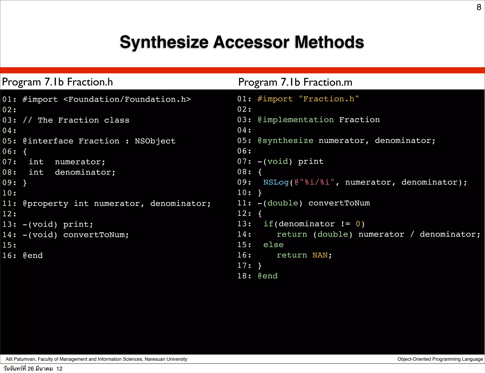 8



                                                    Synthesize Accessor Methods

Program 7.1b Fraction.h                                                               Program 7.1b Fraction.m
01: #import <Foundation/Foundation.h>                                                 01: #import "Fraction.h"
02:                                                                                   02:
03: // The Fraction class                                                             03: @implementation Fraction
04:                                                                                   04:
05: @interface Fraction : NSObject                                                    05: @synthesize numerator, denominator;
06: {                                                                                 06:
07:! int ! numerator;                                                                 07: -(void) print
08:! int ! denominator;                                                               08: {
09: }                                                                                 09:! NSLog(@"%i/%i", numerator, denominator);
10:                                                                                   10: }
11: @property int numerator, denominator;                                             11: -(double) convertToNum
12:                                                                                   12: {
13: -(void) print;                                                                    13:! if(denominator != 0)
14: -(void) convertToNum;                                                             14:! ! return (double) numerator / denominator;
15:                                                                                   15:! else
16: @end                                                                              16:! ! return NAN;
                                                                                      17: }
                                                                                      18: @end




 Atit Patumvan, Faculty of Management and Information Sciences, Naresuan University                                 Object-Oriented Programming Language

วันจันทร์ท่ี 26 มีนาคม 12
 
