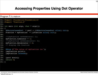 10



                               Accessing Properties Using Dot Operator

Program 7.1c main.m
01: #import <Foundation/Foundation.h>
02: #import "Fraction.h"
03:
04: int main (int argc, char * argv[])
05: {
06:! NSAutoreleasePool * pool = [[NSAutoreleasePool alloc] init];
07:! Fraction * myFraction = [[Fraction alloc] init];
08:
09:! //[myFraction setNumerator: 1];
10:! myFraction.numerator = 1;
11:! //[myFraction setDenominator: 3];
12:! myFraction.denominator = 3;
13:! // display the fraction
14:
15:! NSLog (@"The value of myFraction is:");
16:! [myFraction print];
17:! [myFraction release];
18:
19:! [pool drain];
20:! return 0;
21: }




 Atit Patumvan, Faculty of Management and Information Sciences, Naresuan University   Object-Oriented Programming Language

วันจันทร์ท่ี 26 มีนาคม 12
 