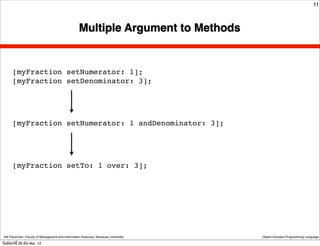 11



                                                    Multiple Argument to Methods


      [myFraction setNumerator: 1];
      [myFraction setDenominator: 3];




      [myFraction setNumerator: 1 andDenominator: 3];




      [myFraction setTo: 1 over: 3];




 Atit Patumvan, Faculty of Management and Information Sciences, Naresuan University   Object-Oriented Programming Language

วันจันทร์ท่ี 26 มีนาคม 12
 