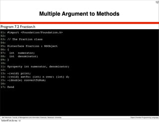 12



                                                    Multiple Argument to Methods

Program 7.2 Fraction.h
01: #import <Foundation/Foundation.h>
02:
03: // The Fraction class
04:
05: @interface Fraction : NSObject
06: {
07:! int ! numerator;
08:! int ! denominator;
09: }
10:
11: @property int numerator, denominator;
12:
13: -(void) print;
14: -(void) setTo: (int) n over: (int) d;
15: -(double) convertToNum;
16:
17: @end




 Atit Patumvan, Faculty of Management and Information Sciences, Naresuan University   Object-Oriented Programming Language

วันจันทร์ท่ี 26 มีนาคม 12
 