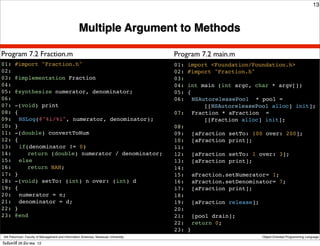 13



                                                    Multiple Argument to Methods

Program 7.2 Fraction.m                                                                Program 7.2 main.m
01: #import "Fraction.h"                                                              01: import <Foundation/Foundation.h>
02:                                                                                   02: #import "Fraction.h"
03: @implementation Fraction                                                          03:
04:                                                                                   04: int main (int argc, char * argv[])
05: @synthesize numerator, denominator;                                               05: {
06:                                                                                   06:! NSAutoreleasePool * pool =
07: -(void) print                                                                              [[NSAutoreleasePool alloc] init];
08: {                                                                                 07:! Fraction * aFraction =
09:! NSLog(@"%i/%i", numerator, denominator);                                                  [[Fraction alloc] init];
10: }                                                                                 08:
11: -(double) convertToNum                                                            09:! [aFraction setTo: 100 over: 200];
12: {                                                                                 10:! [aFraction print];
13:! if(denominator != 0)                                                             11:
14:! ! return (double) numerator / denominator;                                       12:! [aFraction setTo: 1 over: 3];
15:! else                                                                             13:! [aFraction print];
16:! ! return NAN;                                                                    14:
17: }                                                                                 15:! aFraction.setNumerator= 1;
18: -(void) setTo: (int) n over: (int) d                                              16:! aFraction.setDenominator= 7;
19: {                                                                                 17:! [aFraction print];
20:! numerator = n;                                                                   18:
21:! denominator = d;!                                                                19:! [aFraction release];
22: }                                                                                 20:
23: @end                                                                              21:! [pool drain];
                                                                                      22:! return 0;
                                                                                      23: }
 Atit Patumvan, Faculty of Management and Information Sciences, Naresuan University                             Object-Oriented Programming Language

วันจันทร์ท่ี 26 มีนาคม 12
 