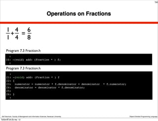14



                                                               Operations on Fractions


      _ 4 6
      1 _ _
       + =
      1 4 8
      Program 7.3 Fraction.h
        :
      16: -(void) add: (Fraction * ) f;
        :

      Program 7.3 Fraction.h
        :
      21: -(void) add: (Fraction * ) f
      22: {
      23:! numerator = numerator * f.denominator + denominator                        * f.numerator;
      24:! denominator = denominator * f.denominator;
      25:
      26: }
        :




 Atit Patumvan, Faculty of Management and Information Sciences, Naresuan University                    Object-Oriented Programming Language

วันจันทร์ท่ี 26 มีนาคม 12
 