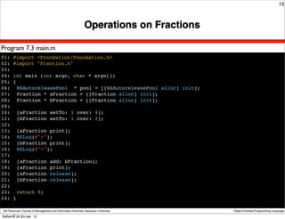 15



                                                               Operations on Fractions

Program 7.3 main.m
01: #import <Foundation/Foundation.h>
02: #import "Fraction.h"
03:
04: int main (int argc, char * argv[])
05: {
06:! NSAutoreleasePool * pool = [[NSAutoreleasePool alloc] init];
07:! Fraction * aFraction = [[Fraction alloc] init];
08:! Fraction * bFraction = [[Fraction alloc] init];
09:
10:! [aFraction setTo: 1 over: 4];
11:! [bFraction setTo: 1 over: 2];
12:
13:! [aFraction print];
14:! NSLog(@"+");
15:! [bFraction print];
16:! NSLog(@"=");
17:
18:! [aFraction add: bFraction];
19:! [aFraction print];
20:! [aFraction release];
21:! [bFraction release];
22:
23: ! return 0;
24: }

 Atit Patumvan, Faculty of Management and Information Sciences, Naresuan University      Object-Oriented Programming Language

วันจันทร์ท่ี 26 มีนาคม 12
 