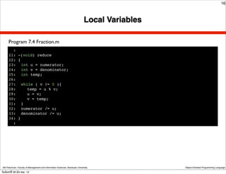 16



                                                                               Local Variables

      Program 7.4 Fraction.m
        :
      21: -(void) reduce
      22: {
      23:! int u = numerator;
      24:! int v = denominator;
      25:! int temp;
      26:!
      27:! while ( v != 0 ){
      28:! ! temp = u % v;
      29:! ! u = v;
      30:! ! v = temp;
      31:! }
      32:! numerator /= u;
      33:! denominator /= u;
      34: }
        :




 Atit Patumvan, Faculty of Management and Information Sciences, Naresuan University              Object-Oriented Programming Language

วันจันทร์ท่ี 26 มีนาคม 12
 