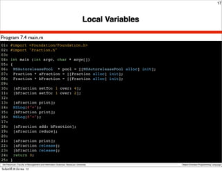 17



                                                                               Local Variables

Program 7.4 main.m
01: #import <Foundation/Foundation.h>
02: #import "Fraction.h"
03:
04: int main (int argc, char * argv[])
05: {
06:! NSAutoreleasePool * pool = [[NSAutoreleasePool alloc] init];
07:! Fraction * aFraction = [[Fraction alloc] init];
08:! Fraction * bFraction = [[Fraction alloc] init];
09:
10:! [aFraction setTo: 1 over: 4];
11:! [bFraction setTo: 1 over: 2];
12:
13:! [aFraction print];
14:! NSLog(@"+");
15:! [bFraction print];
16:! NSLog(@"=");
17:
18:! [aFraction add: bFraction];
19:! [aFraction reduce];
20:
21:! [aFraction print];
22:! [aFraction release];
23:! [bFraction release];
24: ! return 0;
25: }
 Atit Patumvan, Faculty of Management and Information Sciences, Naresuan University              Object-Oriented Programming Language

วันจันทร์ท่ี 26 มีนาคม 12
 