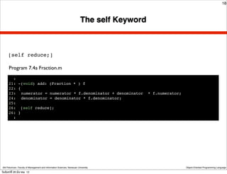 18



                                                                           The self Keyword



      [self reduce;]

      Program 7.4a Fraction.m
        :
      21: -(void) add: (Fraction * ) f
      22: {
      23:! numerator = numerator * f.denominator + denominator                                * f.numerator;
      24:! denominator = denominator * f.denominator;
      25:
      26: [self reduce];
      26: }
        :




 Atit Patumvan, Faculty of Management and Information Sciences, Naresuan University                            Object-Oriented Programming Language

วันจันทร์ท่ี 26 มีนาคม 12
 