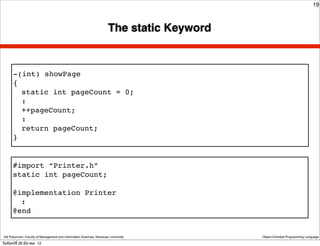 19



                                                                        The static Keyword


       -(int) showPage
       {
         static int pageCount = 0;
         :
         ++pageCount;
         :
         return pageCount;
       }


       #import “Printer.h”
       static int pageCount;

       @implementation Printer
         :
       @end


 Atit Patumvan, Faculty of Management and Information Sciences, Naresuan University          Object-Oriented Programming Language

วันจันทร์ท่ี 26 มีนาคม 12
 
