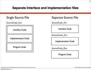 2



                            Separate Interface and Implementation ﬁles


              Single Source File                                                      Separate Source File
              SourceCode_A.m                                                          SourceCode_A.h


                              Interface Code                                                Interface Code

                                                                                      SourceCode_A.m
                       Implementation Code
                                                                                         Implementation Code

                              Program Code
                                                                                      SourceCode_B.m

                                                                                            Program Code




 Atit Patumvan, Faculty of Management and Information Sciences, Naresuan University                            Object-Oriented Programming Language

วันจันทร์ท่ี 26 มีนาคม 12
 