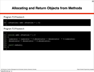 20



                          Allocating and Return Objects from Methods

       Program 7.5 Fraction.h
        :
      16: -(Fraction) add: (Fraction * ) f;
        :

       Program 7.5 Fraction.h
        :
      21: -(void) add: (Fraction * ) f
      22: {
      23:! numerator = numerator * f.denominator + denominator                        * f.numerator;
      24:! denominator = denominator * f.denominator;
      25:
      26: [self reduce];
      26: }
        :




 Atit Patumvan, Faculty of Management and Information Sciences, Naresuan University                    Object-Oriented Programming Language

วันจันทร์ท่ี 26 มีนาคม 12
 