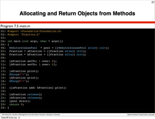 21



                          Allocating and Return Objects from Methods

Program 7.5 main.m
01: #import <Foundation/Foundation.h>
02: #import "Fraction.h"
03:
04: int main (int argc, char * argv[])
05: {
06:! NSAutoreleasePool * pool = [[NSAutoreleasePool alloc] init];
07:! Fraction * aFraction = [[Fraction alloc] init];
08:! Fraction * bFraction = [[Fraction alloc] init];
09:
10:! [aFraction setTo: 1 over: 4];
11:! [bFraction setTo: 1 over: 2];
12:
13:! [aFraction print];
14:! NSLog(@"+");
15:! [bFraction print];
16:! NSLog(@"=");
17:
18:! [[aFraction add: bFraction] print];
19:
20:! [aFraction release];
21:! [bFraction release];
22:! [pool drain];
23:! return 0;
24: }

 Atit Patumvan, Faculty of Management and Information Sciences, Naresuan University   Object-Oriented Programming Language

วันจันทร์ท่ี 26 มีนาคม 12
 