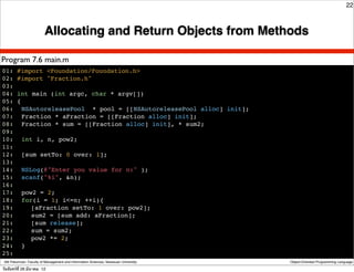 22



                          Allocating and Return Objects from Methods

Program 7.6 main.m
01: #import <Foundation/Foundation.h>
02: #import "Fraction.h"
03:
04: int main (int argc, char * argv[])
05: {
06:! NSAutoreleasePool * pool = [[NSAutoreleasePool alloc] init];
07:! Fraction * aFraction = [[Fraction alloc] init];
08:! Fraction * sum = [[Fraction alloc] init], * sum2;
09:
10:! int i, n, pow2;
11:
12:! [sum setTo: 0 over: 1];
13:
14:! NSLog(@"Enter you value for n:" );
15:! scanf("%i", &n);
16:!
17:! pow2 = 2;
18:! for(i = 1; i<=n; ++i){
19:! ! [aFraction setTo: 1 over: pow2];
20:! ! sum2 = [sum add: aFraction];
21:! ! [sum release];
22:! ! sum = sum2;
23:! ! pow2 *= 2;
24:! }
25:!
 Atit Patumvan, Faculty of Management and Information Sciences, Naresuan University   Object-Oriented Programming Language

วันจันทร์ท่ี 26 มีนาคม 12
 