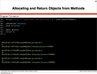 23



                          Allocating and Return Objects from Methods

Program 7.6 main.m
26:! NSLog(@"After %i iterations, the sum is %g", n , [sum convertToNum]);
27:
28:! [aFraction release];
29:! [sum release];
30:!
31:! [pool drain];
32:! return 0;
33: }




  2012-03-26 11:07:12.238 main[3496] Enter you value for n:
  5
  2012-03-26 11:07:14.261 main[3496] After 5 iterations, the sum is 0.96875

  2012-03-26 11:14:24.890 main[3672] Enter you value for n:
  10
  2012-03-26 11:14:35.645 main[3672] After 10 iterations, the sum is 0.999023

  2012-03-26 11:14:39.991 main[2184] Enter you value for n:
  15
  2012-03-26 11:14:41.604 main[2184] After 15 iterations, the sum is 0.999969




 Atit Patumvan, Faculty of Management and Information Sciences, Naresuan University   Object-Oriented Programming Language

วันจันทร์ท่ี 26 มีนาคม 12
 