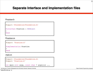 3



                            Separate Interface and Implementation ﬁles


           Fraction.h

           #import <Foundation/Foundation.h>

           @interface Fraction : NSObject
           :
           @end


           Fraction.m
            #import "Fraction.h"

            @implementation Fraction
            :
            @end

           main.m
           #import <Foundation/Foundation.h>
           #import "Fraction.h"

           int main (int argc, const char * argv[]){ ...
 Atit Patumvan, Faculty of Management and Information Sciences, Naresuan University   Object-Oriented Programming Language

วันจันทร์ท่ี 26 มีนาคม 12
 