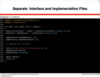 4



                         Separate Interface and Implementation Files

Program 7.1 main.m
01: #import <Foundation/Foundation.h>
02: #import "Fraction.h"
03:
04: int main (int argc, char * argv[])
05: {
06:! NSAutoreleasePool * pool = [[NSAutoreleasePool alloc] init];
07:! Fraction * myFraction = [[Fraction alloc] init];
08:
09:! [myFraction setNumerator: 1];
10:! [myFraction setDenominator: 3];
11:
12:! // display the fraction
13:
14:! NSLog (@"The value of myFraction is:");
15:! [myFraction print];
16:! [myFraction release];
17:
18:! [pool drain];
19:! return 0;
20: }




 Atit Patumvan, Faculty of Management and Information Sciences, Naresuan University   Object-Oriented Programming Language

วันจันทร์ท่ี 26 มีนาคม 12
 