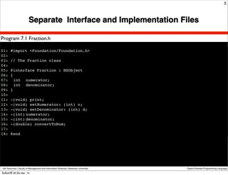 5



                         Separate Interface and Implementation Files

Program 7.1 Fraction.h

01: #import <Foundation/Foundation.h>
02:
03: // The Fraction class
04:
05: @interface Fraction : NSObject
06: {
07:! int ! numerator;
08:! int ! denominator;
09: }
10:
11: -(void) print;
12: -(void) setNumerator: (int) n;
13: -(void) setDenominator: (int) d;
14: -(int)!numerator;
15: -(int)!denominator;
16: -(double) convertToNum;
17:
18: @end




 Atit Patumvan, Faculty of Management and Information Sciences, Naresuan University   Object-Oriented Programming Language

วันจันทร์ท่ี 26 มีนาคม 12
 