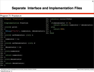 6



                         Separate Interface and Implementation Files

Program 7.1 Fraction.m
01: #import "Fraction.h"                                                              25: -(double) convertToNum
02:                                                                                   26: {
03: @implementation Fraction                                                          27:! if(denominator != 0)
04:                                                                                   28:! ! return (double) numerator / denominator;
05: -(void) print                                                                     29:! else
06: {                                                                                 30:! ! return NAN;
07:! NSLog(@"%i/%i", numerator, denominator);                                         31: }
08: }                                                                                 32: @end
09: -(void) setNumerator: (int) n
10: {
11:! numerator = n;
12: }
13: -(void) setDenominator: (int) d
14: {
15:! denominator = d;
16: }
17: -(int)!
          numerator
18: {
19:! return numerator;
20: }
21: -(int)!
          denominator
22: {
23:! return denominator;
24: }

 Atit Patumvan, Faculty of Management and Information Sciences, Naresuan University                                 Object-Oriented Programming Language

วันจันทร์ท่ี 26 มีนาคม 12
 