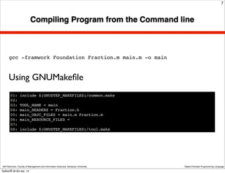 7



                            Compiling Program from the Command line



       gcc -framwork Foundation Fraction.m main.m -o main



      Using GNUMakeﬁle
        01:      include $(GNUSTEP_MAKEFILES)/common.make
        02:
        03:      TOOL_NAME = main
        04:      main_HEADERS = Fraction.h
        05:      main_OBJC_FILES = main.m Fraction.m
        06:      main_RESOURCE_FILES =
        07:
        08:      include $(GNUSTEP_MAKEFILES)/tool.make




 Atit Patumvan, Faculty of Management and Information Sciences, Naresuan University   Object-Oriented Programming Language

วันจันทร์ท่ี 26 มีนาคม 12
 