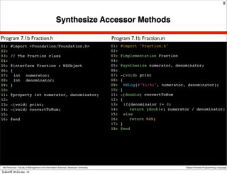 8



                                                    Synthesize Accessor Methods

Program 7.1b Fraction.h                                                               Program 7.1b Fraction.m
01: #import <Foundation/Foundation.h>                                                 01: #import "Fraction.h"
02:                                                                                   02:
03: // The Fraction class                                                             03: @implementation Fraction
04:                                                                                   04:
05: @interface Fraction : NSObject                                                    05: @synthesize numerator, denominator;
06: {                                                                                 06:
07:! int ! numerator;                                                                 07: -(void) print
08:! int ! denominator;                                                               08: {
09: }                                                                                 09:! NSLog(@"%i/%i", numerator, denominator);
10:                                                                                   10: }
11: @property int numerator, denominator;                                             11: -(double) convertToNum
12:                                                                                   12: {
13: -(void) print;                                                                    13:! if(denominator != 0)
14: -(void) convertToNum;                                                             14:! ! return (double) numerator / denominator;
15:                                                                                   15:! else
16: @end                                                                              16:! ! return NAN;
                                                                                      17: }
                                                                                      18: @end




 Atit Patumvan, Faculty of Management and Information Sciences, Naresuan University                                 Object-Oriented Programming Language

วันจันทร์ท่ี 26 มีนาคม 12
 