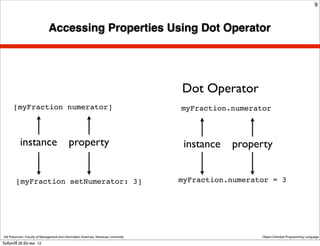 9



                               Accessing Properties Using Dot Operator




                                                                                      Dot Operator
       [myFraction numerator]                                                         myFraction.numerator



            instance                         property                                  instance   property


         [myFraction setNumerator: 3]                                                 myFraction.numerator = 3




 Atit Patumvan, Faculty of Management and Information Sciences, Naresuan University                     Object-Oriented Programming Language

วันจันทร์ท่ี 26 มีนาคม 12
 