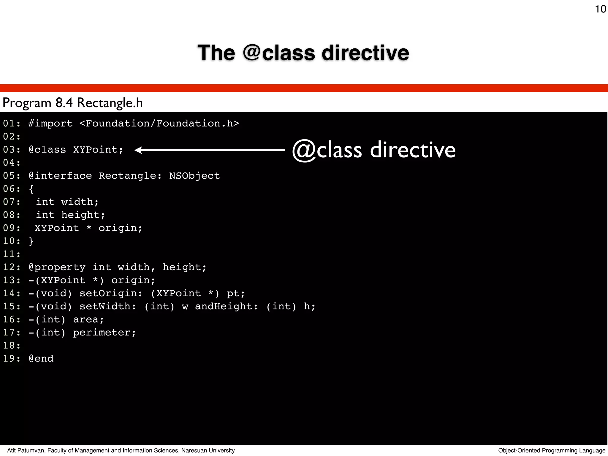 10



                                                                    The @class directive

Program 8.4 Rectangle.h
01: #import <Foundation/Foundation.h>
02:
03: @class XYPoint;
04:
                                                                                     @class directive
05: @interface Rectangle: NSObject
06: {
07:! int width;
08:! int height;
09: XYPoint * origin;
10: }
11:
12: @property int width, height;
13: -(XYPoint *) origin;
14: -(void) setOrigin: (XYPoint *) pt;
15: -(void) setWidth: (int) w andHeight: (int) h;
16: -(int) area;
17: -(int) perimeter;
18:
19: @end




Atit Patumvan, Faculty of Management and Information Sciences, Naresuan University                      Object-Oriented Programming Language
 