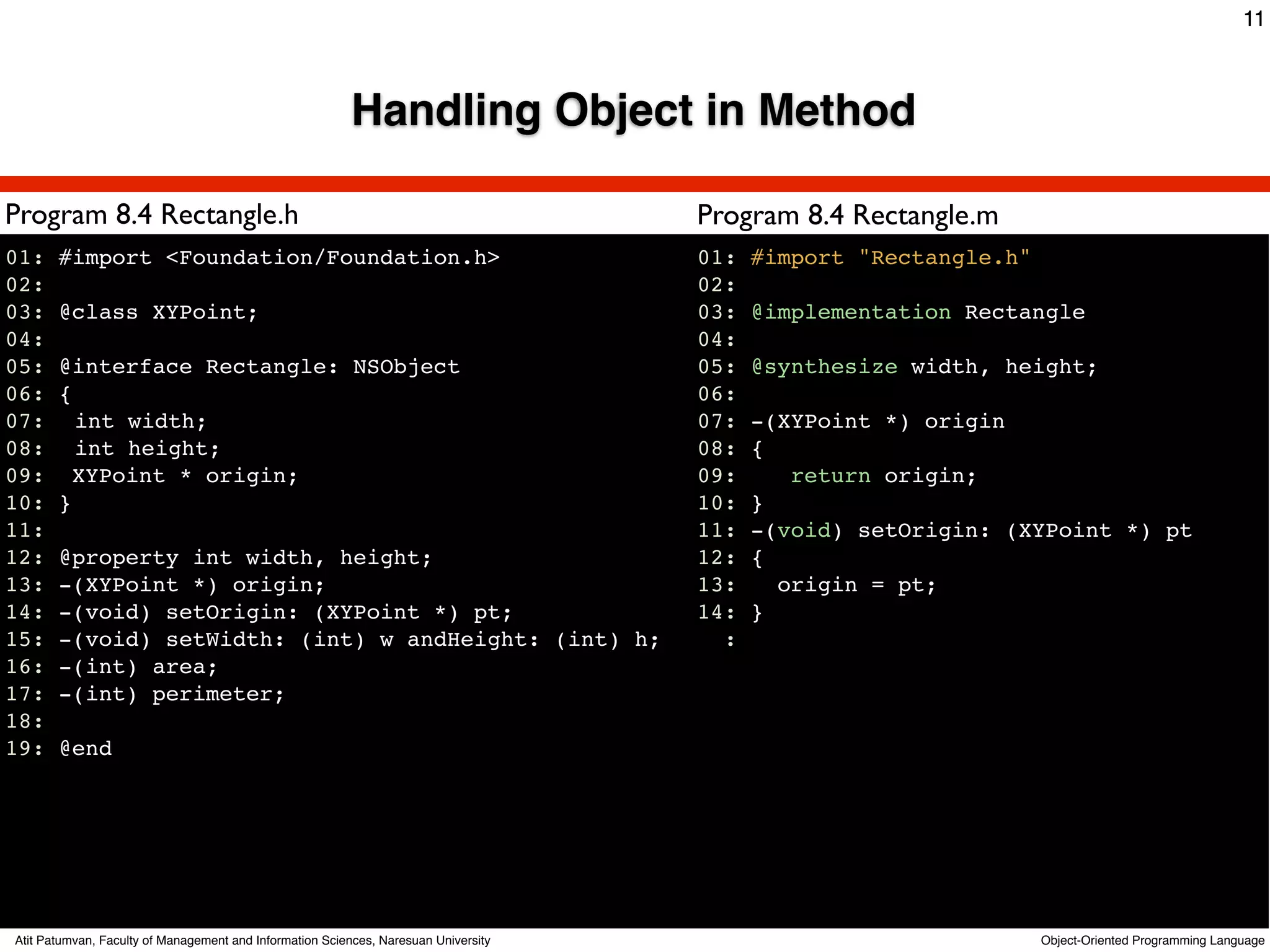 11



                                                         Handling Object in Method

Program 8.4 Rectangle.h                                                              Program 8.4 Rectangle.m
01: #import <Foundation/Foundation.h>                                                01:   #import "Rectangle.h"
02:                                                                                  02:
03: @class XYPoint;                                                                  03:   @implementation Rectangle
04:                                                                                  04:
05: @interface Rectangle: NSObject                                                   05:   @synthesize width, height;
06: {                                                                                06:
07:! int width;                                                                      07:   -(XYPoint *) origin
08:! int height;                                                                     08:   {
09: XYPoint * origin;                                                                09:      return origin;
10: }                                                                                10:   }
11:                                                                                  11:   -(void) setOrigin: (XYPoint *) pt
12: @property int width, height;                                                     12:   {
13: -(XYPoint *) origin;                                                             13:     origin = pt;
14: -(void) setOrigin: (XYPoint *) pt;                                               14:   }
15: -(void) setWidth: (int) w andHeight: (int) h;                                      :
16: -(int) area;
17: -(int) perimeter;
18:
19: @end




Atit Patumvan, Faculty of Management and Information Sciences, Naresuan University                                 Object-Oriented Programming Language
 