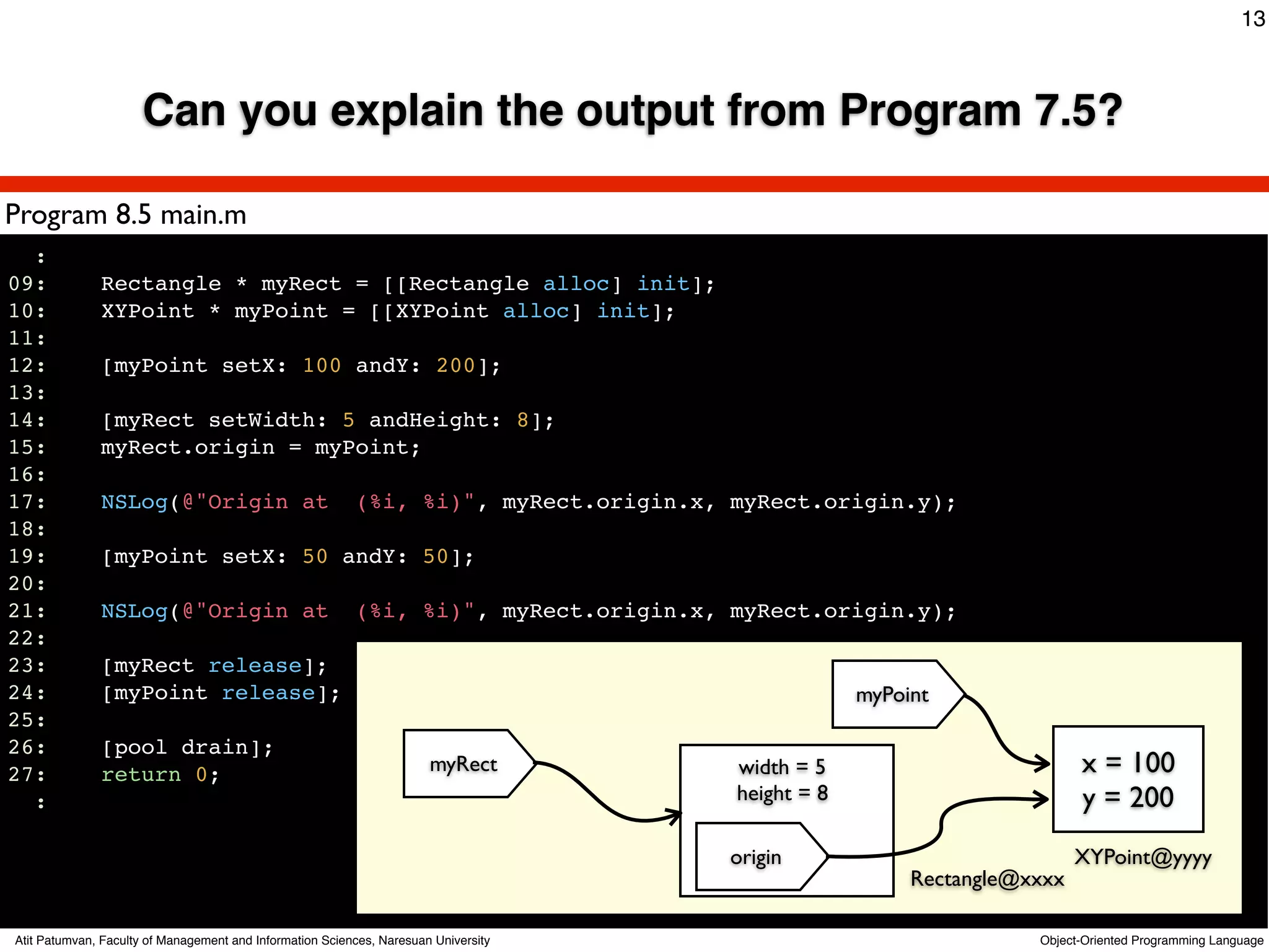 13



                      Can you explain the output from Program 7.5?

Program 8.5 main.m
  :
09:           Rectangle * myRect = [[Rectangle alloc] init];
10:           XYPoint * myPoint = [[XYPoint alloc] init];
11:
12:           [myPoint setX: 100 andY: 200];
13:
14:           [myRect setWidth: 5 andHeight: 8];
15:           myRect.origin = myPoint;
16:
17:           NSLog(@"Origin at                           (%i, %i)", myRect.origin.x, myRect.origin.y);
18:
19:           [myPoint setX: 50 andY: 50];
20:
21:           NSLog(@"Origin at                           (%i, %i)", myRect.origin.x, myRect.origin.y);
22:
23:           [myRect release];
24:           [myPoint release];                                                                   myPoint
25:
26:           [pool drain];
27:           return 0;                                                myRect         width = 5                          x = 100
  :                                                                                   height = 8                         y = 200
                                                                                     origin                              XYPoint@yyyy
                                                                                                        Rectangle@xxxx

Atit Patumvan, Faculty of Management and Information Sciences, Naresuan University                                 Object-Oriented Programming Language
 